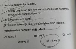 1. Karbon nanotüpler ile ilgili,
4. Grafite uygulanan özel işlemler sonucu oluşan nanometre
boyutundaki silindirik tüplerdir.
11. Elmastan daha serttir.
AW. Elektrik iletkenliği bakır ve gümüşten daha fazladır.
yargılarından hangileri doğrudur?
B) I ve II
C) I ve III
A) Yalnız!
D) Il ve III
E) I, II ve
