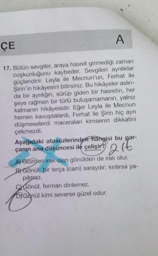 A
ÇE
17. Bütün sevgiler, araya hasret girmediği zaman
coşkunluğunu kaybeder. Sevgileri ayrılıklar
güçlendirir. Leyla ile Mecnun'un, Ferhat ile
Şirin'in hikâyesini bilirsiniz. Bu hikâyeler aslin-
da bir ayrılığın, sürüp giden bir hasretin, her
şeye rağmen b