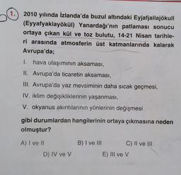 1.
2010 yılında İzlanda'da buzul altındaki Eyjafjallajökull
(Eyyafyaklayökül) Yanardağı'nın patlaması sonucu
ortaya çıkan kül ve toz bulutu, 14-21 Nisan tarihle-
ri arasında atmosferin üst katmanlarında kalarak
Avrupa'da;
1. hava ulaşımının aksaması,
II. A