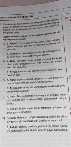 AYT / TÜRK DİLİ VE EDEBİYATI
23.
2. Ece Ayhan ve Faruk Nafiz'in şiir anlayışlarına dair çalışma
yapan bir öğrenci, iki şair arasında kurgusal bir karşılaşma
tasarlar. Bu karşılaşmada iki şair
, şiir üzerine hayali bir
tartışmaya girişir.
Aşağıdakilerden ha