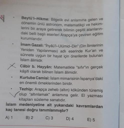 5
Beytü'l-Hikme: Bilgelik evi anlamına gelen ve
dönemin ünlü astronom, matematikçi ve hekim-
lerini bir araya getirerek bilimin çeşitli alanların-
daki belli başlı eserleri Arapça'ya çeviren eğitim
kurumlarıdır.
Imam Gazali: "İhyâü'—Ulůmid-Din” (Din İlimlerinin
Yeniden Yapılanması) adlı eserinde Kur'an ve
sünnete uygun bir hayat için önerilerde bulunan
İslam âlimidir.
Câbir b. Hayyân: Matematikte "sıfır"ın gerçek
kâşifi olarak bilinen İslam âlimidir.
Kurtuba Camisi: İslam mimarisinin İspanya'daki
en önemli örneklerinden biridir.
Tezhip: Arapça zeheb (altın) kökünden türemiş
olup "altınlamak” anlamına gelir. El yazması
kitapları süsleme sanatıdır.
İslam medeniyetine ait yukarıdaki kavramlardan
kaç tanesi doğru tanımlanmıştır?
A) 1 B) 2 C) 3 D) 4
E) 5
X