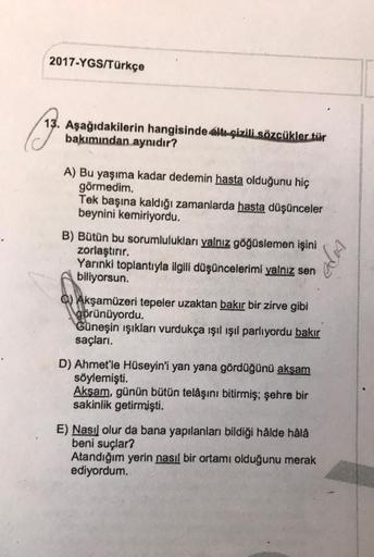 2017-YGS/Türkçe
13. Aşağıdakilerin hangisinde altı çizili sözcükler tür
bakımından aynıdır?
A) Bu yaşıma kadar dedemin hasta olduğunu hiç
görmedim.
Tek başına kaldığı zamanlarda hasta düşünceler
beynini kemiriyordu.
B) Bütün bu sorumlulukları yalnız göğüsl