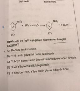 Dlve hl
Et, il ve ili
NO2
+ 2Fe + 4H20
NH2
+ Fe(OH)2
3.
(X)
(Y)
tepkimesi ile ilgili aşağıdaki ifadelerden hangisi
yanlıştır?
A) Redoks tepkimesidir.
B) Y'nin sulu çözeltisi bazik özelliktedir.
C) Y, boya sanayisinin önemli hammaddelerinden birisidir.
D) X ve Y heterosiklik bileşiklerdir.
E) X nitrobenzen, Y ise anilin olarak adlandırılırlar.