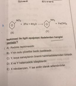 Dlve hl
Et, il ve ili
NO2
+ 2Fe + 4H20
NH2
+ Fe(OH)2
3.
(X)
(Y)
tepkimesi ile ilgili aşağıdaki ifadelerden hangisi
yanlıştır?
A) Redoks tepkimesidir.
B) Y'nin sulu çözeltisi bazik özelliktedir.
C) Y, boya sanayisinin önemli hammaddelerinden birisidir.
D) X ve Y heterosiklik bileşiklerdir.
E) X nitrobenzen, Y ise anilin olarak adlandırılırlar.
