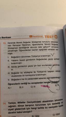 benimhocam TEST 98
u Bankası
13. Dersinde Montrö Boğazlar Sözleşmesi konusunu işleyecek
olan Ramazan Öğretmen, öğrencilerine "Montrö Boğazlar
Sözleşmesi denildiğinde aklınıza neler geliyor?" sorusunu
yöneltmiştir. Öğrencilerden bazıları aşağıdaki cevapları ver-
miştir.
1. Boğazların savunması Türkiye'ye bırakılmıştır. V
II. Yabancı ticaret gemilerinin Boğazlardan geçişi serbest
bırakılmıştır.
III. Savaş gemilerinin geçişi için bazı sınırlamalar getirilmiş-
tir.
IV. Boğazlar bu sözleşme ile Türkiye'nin başkanı olduğu
uluslararası bir komisyona bırakılmıştır.
V. Boğazların her iki yakasındaki askersiz alan kaldırılmıştır.
Öğrencilerin verdiği bu cevaplardan hangist yanlıstır?
A)
B) II C) III D) IV
E)
14. Türkiye, Milletler Cemiyetindeki aksaklıkları bilmesine
rağmen, dünya barışının korunması için beslediği iyi
niyeti göstermek için hangi tarihte bu cemiyetin üyelik
davetini kabul etmiştir?
C) 1934
B) 1932
