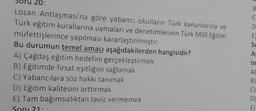 20:
B
C
D
E
Sc
AS
Lozan Antlaşması'na göre yabancı okulların Türk kanunlarına ve
Türk eğitim kurallarına uymaları ve denetimlerinin Türk Milli Eğitim
müfettişlerince yapılması kararlaştırılmıştır.
Bu durumun temel amacı aşağıdakilerden hangisidir?
A) Çağdaş eğitim hedefini gerçekleştirmek
B) Eğitimde fırsat eşitliğini sağlamak
C) Yabancılara söz hakkı tanımak
D) Eğitim kalitesini arttırmak
E) Tam bağımsızlıktan taviz vermemek
Soru 21
te
A)
B)
C)
D)
E)