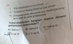 24.
1. Köy Enstitülerinin kurulması
II. Türkiye'nin Kellog Paktı'na üye olması
III. Dünyada çıkan ekonomik kriz nedeniyle borç-
ların belli bir süre ertelenmesi
Yukarıdakilerden hangileri Atatürk dönemi
gelişmeleri arasındadır?
B) Yalnız II C) Yalnız III
E) I, II ve III
A) Yalnız!
Il ve III