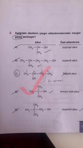 2. Aşağıdaki alkollerin yaygın adlandırmalarından hangisi
yanlış verilmiştir?
Alkol
Özel adlandırma
izopropil alkol
CH3 - CH - OH
CH
1
izopentil alkol
B) CH3 – CH – CH2 - CH2 – OH
CH3
1
2
C)
-
3
CH3 - CH - CH2 - CH3 izobutil alkol
1
OH
2- bitool
CH3
DI
CH3