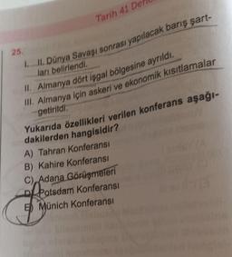Tarih 41 DA
25.
IL. Dünya Savaşı sonrası yapılacak barış şart-
ları belirlendi
II. Almanya dört işgal bölgesine ayrıldı.
III. Almanya için askeri ve ekonomik kısıtlamalar
getirildi.
Yukarıda özellikleri verilen konferans aşağı-
dakilerden hangisidir?
A) Tahran Konferansı
B) Kahire Konferansı
C), Adana Görüşmeleri
of Potsdam Konferansı
5) Münich Konferansı
food