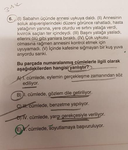 3AK
6. (1) Sabahın üçünde annesi uykuya daldı. (II) Annesinin
soluk alışverişlerindeki düzeni görünce rahatladı, hasta
yatağının yanına, yere oturdu ve sırtını yatağa verdi,
kivircik saçları ter içindeydi. (III) Başını yatağa yasladı,
ellerini ölü gibi yan