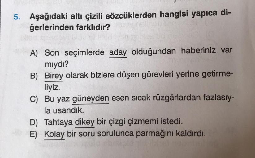 5. Aşağıdaki altı çizili sözcüklerden hangisi yapıca di-
ğerlerinden farklıdır?
A) Son seçimlerde aday olduğundan haberiniz var
miydı?
B) Birey olarak bizlere düşen görevleri yerine getirme-
liyiz.
C) Bu yaz güneyden esen sicak rüzgârlardan fazlasıy-
la us