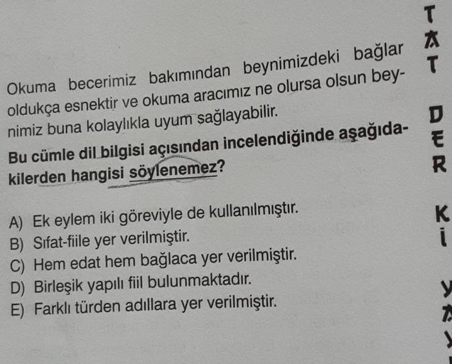 T
X
T
Okuma becerimiz bakımından beynimizdeki bağlar
oldukça esnektir ve okuma aracımız ne olursa olsun bey-
nimiz buna kolaylıkla uyum sağlayabilir.
Bu cümle dil bilgisi açısından incelendiğinde aşağıda-
kilerden hangisi söylenemez?
D
E
K
i
A) Ek eylem ik