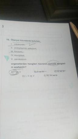 3
16. Ökaryot hücrelerde bulunan;
I. mitokondri,
II. endoplazmik retikulum,
III lizozom
IV. kloroplast,
V. peroksizom
organellerden hangileri hücrenin osmotik derişimi-
ni azaltabilir?
A) I ve II
B) Il ve II
C) II ve IV-
D) I, II ve v E) TII, IV ve v