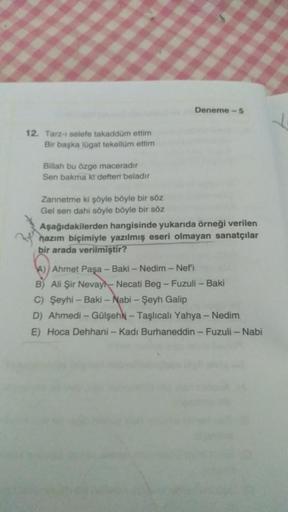 Deneme - 5
12. Tarz- selefe takaddum ettim
Bir başka lügat tekellüm ettim
Billah bu özge maceradır
Sen bakma kt defteri beladir
Zannetme ki şöyle böyle bir söz
Gel sen dahi söyle böyle bir söz
Aşağıdakilerden hangisinde yukarıda örneği verilen
nazım biçimi