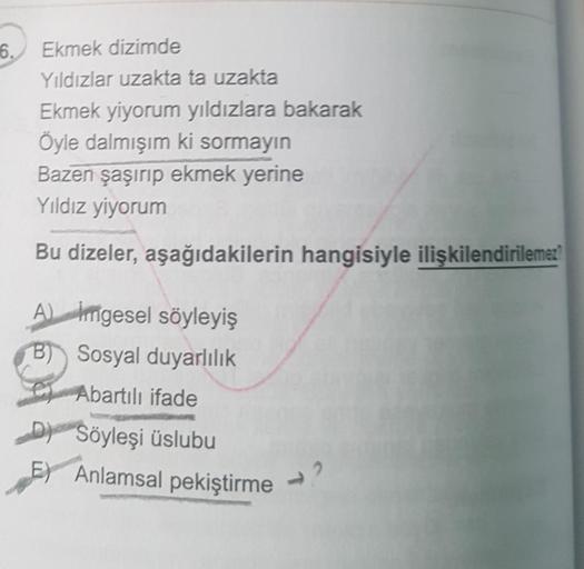 6.
Ekmek dizimde
Yıldızlar uzakta ta uzakta
Ekmek yiyorum yıldızlara bakarak
Öyle dalmışım ki sormayın
Bazen şaşırıp ekmek yerine
Yıldız yiyorum
Bu dizeler, aşağıdakilerin hangisiyle ilişkilendirilemez?
A) imgesel söyleyiş
B) Sosyal duyarlılık
Abartılı ifa