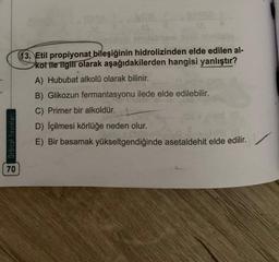 13. Etil propiyonat bileşiğinin hidrolizinden elde edilen al-
kot ile ilgili olarak aşağıdakilerden hangisi yanlıştır?
A) Hububat alkolü olarak bilinir.
Orbital Yayinlari
B) Glikozun fermantasyonu ilede elde edilebilir.
C) Primer bir alkoldür.
D) İçilmesi körlüğe neden olur.
E) Bir basamak yükseltgendiğinde asetaldehit elde edilir.
70