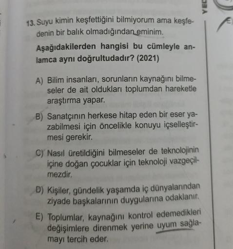 YEC
13. Suyu kimin keşfettiğini bilmiyorum ama keşfe-
denin bir balık olmadığından eminim.
Aşağıdakilerden hangisi bu cümleyle an-
lamca aynı doğrultudadır? (2021)
A) Bilim insanları, sorunların kaynağını bilme-
seler de ait oldukları toplumdan hareketle
a