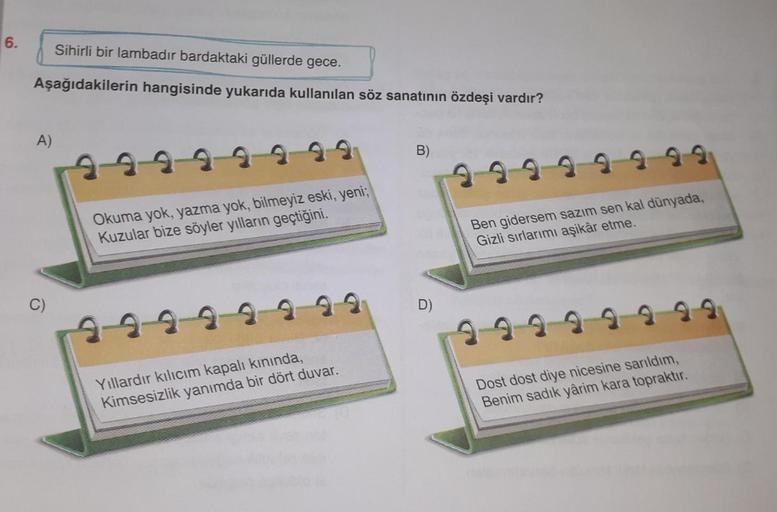 6.
Sihirli bir lambadır bardaktaki güllerde gece.
Aşağıdakilerin hangisinde yukarıda kullanılan söz sanatının özdeşi vardır?
A)
B)
229 9 9 9 9 9
Okuma yok, yazma yok, bilmeyiz eski, yeni;
Kuzular bize söyler yılların geçtiğini.
Ben gidersem sazım sen kal d