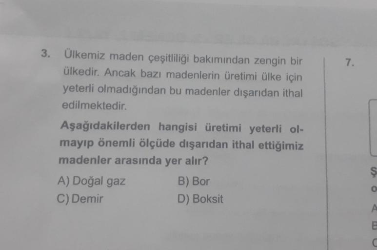 3.
7.
Ülkemiz maden çeşitliliği bakımından zengin bir
ülkedir. Ancak bazı madenlerin üretimi ülke için
yeterli olmadığından bu madenler dışarıdan ithal
edilmektedir.
Aşağıdakilerden hangisi üretimi yeterli ol-
mayıp önemli ölçüde dışarıdan ithal ettiğimiz
madenler arasında yer alır?
A) Doğal gaz
B) Bor
C) Demir
D) Boksit
$
O
A
E
C
