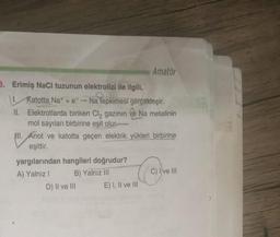 Amatör
3. Erimiş NaCl tuzunun elektrolizi ile ilgili,
Ratotta Na+ + e- Na tepkimesi gerçekleşir.
II. Elektrotlarda biriken Cl, gazının Ve Na metalinin
mol sayıları birbirine eşit olur
All. Anot ve katotta geçen elektrik yükleri birbirine
eşittir.
yargılarından hangileri doğrudur?
A) Yalnız 1 B) Yalnız III
C) I ve III
D) Il ve III E) 1, Il ve III
co