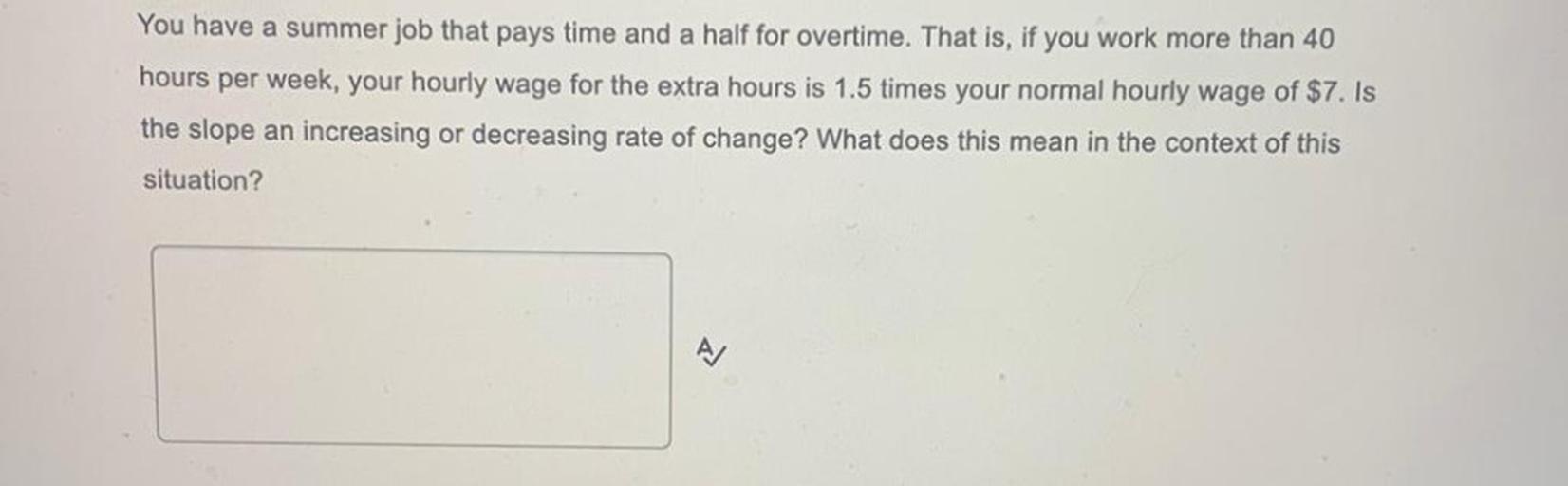 You have a summer job that pays time and a half for overtime. That is, if you work more than 40 hours per week, your hourly wage for the extra hours is 1.5 times your normal hourly wage of $7. Is the slope an increasing or decreasing rate of change? What does this mean in the context of this situation?