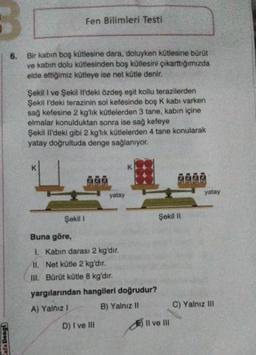 3
Fen Bilimleri Testi
6.
Bir kabin boş kütlesine dara, doluyken kütlesine bürüt
ve kabin dolu kütlesinden boş kütlesini çıkarttığımızda
elde ettiğimiz kütleye ise net kütle denir.
Şekil I ve Şekil 1'deki özdeş eşit kollu terazilerden
Şekil i'deki terazinin sol kefesinde boş K kabı varken
sağ kefesine 2 kg'lık kütlelerden 3 tane, kabın içine
elmalar konulduktan sonra ise sağ kefeye
Şekil il'deki gibi 2 kg'lık kütlelerden 4 tane konularak
yatay doğrultuda denge sağlanıyor.
K
K
dia
ēdie
4
yatay
yatay
Şekil 1
Şekil 11
Buna göre,
1. Kabin darası 2 kg'dır.
II. Net kütle 2 kg'dir.
III. Bürüt kütle 8 kg'dır.
yargılarından hangileri doğrudur?
A) Yalnız!
B) Yalnız II
C) Yalnız III
D) I ve III
E) Il ve III
afa Deng)