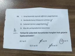 14.
1. Kırsal kesimde taşımalı eğitimin yaygınlaşması
II. Kentlerde konut ihtiyacının artması V
III. Sulamalı tarımın yaygınlaşmas
IV. Köy altı yerleşmelerinin bulunması
A
Türkiye'de yukarıdaki durumlardan hangileri hızlı göçlerle
ilişkilendirilebilir?
A) I ve II
Brive III
ve III
D) Il ve IV
tillvell
IV