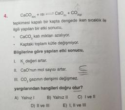 4.
CaCO3(k)
+ ISI
CaO + CO,
2(9)
tepkimesi kapalı bir kapta dengede iken sıcaklık ile
ilgili yapılan bir etki sonucu,
Caco, katı miktarı azalıyor.
Kaptaki toplam kütle değişmiyor.
Bilgilerine göre yapılan etki sonucu,
.
3
1. K değeri artar.
C
II. CaO'nun mol sayısı artar.
III. CO, gazının derişimi değişmez.
yargılarından hangileri doğru olur?
A) Yalnız
B) Yalnız II
C) I ve II
D) II ve III
E) I, II ve III
