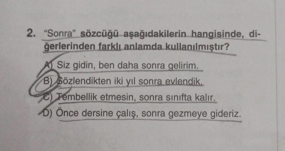 2. "Sonra" sözcüğü aşağıdakilerin
hangisinde, di-
ğerlerinden farklı anlamda
kullanılmıştır?
A Siz gidin, ben daha sonra gelirim.
B) Sözlendikten iki yıl sonra evlendik.
Tembellik etmesin, sonra sınıfta kalır.
D) Önce dersine çalış, sonra gezmeye gideriz.