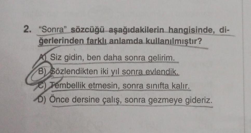 2. "Sonra" sözcüğü aşağıdakilerin
hangisinde, di-
ğerlerinden farklı anlamda
kullanılmıştır?
A Siz gidin, ben daha sonra gelirim.
B) Sözlendikten iki yıl sonra evlendik.
Tembellik etmesin, sonra sınıfta kalır.
D) Önce dersine çalış, sonra gezmeye gideriz.
