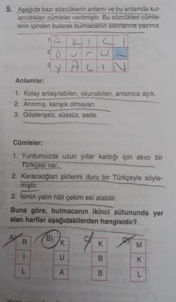 5. Aşağıda bazı sözcüklerin anlamı ve bu anlamda kul-
lanıldıkları cümleler verilmiştir. Bu sözcükleri cümle-
lerin içinden bularak bulmacanin satırlarına yazınız.
S
20 UUR
LY ALIN
3
Anlamlar:
1. Kolay anlaşılabilen, okunabilen, anlamca açık.
2. Arınmış, karışık olmayan.
3. Gösterişsiz, süssüz, sade.
Cümleler:
1. Yurdumuzda uzun yıllar kaldığı için akıcı bir
Türkçesi var.
2. Karacaoğlan şiirlerini duru bir Türkçeyle söyle-
miştir.
3. Ismin yalın hâli çekim eki alabilir.
Buna göre, bulmacanın ikinci sütununda yer
alan harfler aşağıdakilerden hangisidir?
B)
R
K
K.
M
1
U
B
K
L
A
B
L
