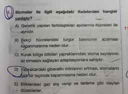19.)) Stomalar ile ilgili aşağıdaki ifadelerden hangisi
yanlıştır?
A) Genetik yapıları farklılaştıkları epidermis hücreleri ile
aynıdır.
11
azalması
B) Bekçi hücrelerdeki turgor basıncının
kapanmalarına neden olur.
C) Kurak bölge bitkileri yapraklarındaki stoma sayılarının
az olmasını sağlayan adaptasyonlara sahiptir.
D) Yapraklardaki giberellin miktarının artması, stomaların
hızl bir biçimde kapanmasına neden olur.
Yapra
E) Bitkilerdeki gaz alış verişi ve terleme gibi olayları
düzenlerler.