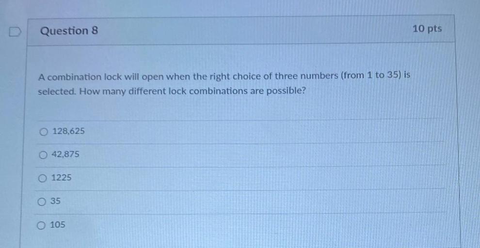 A combination lock will open when the right choice of three numbers (from 1 to 35) is selected. How many different lock combinations are possible?
○ 128,625
○ 42,875
○ 1225
○ 35
○ 105