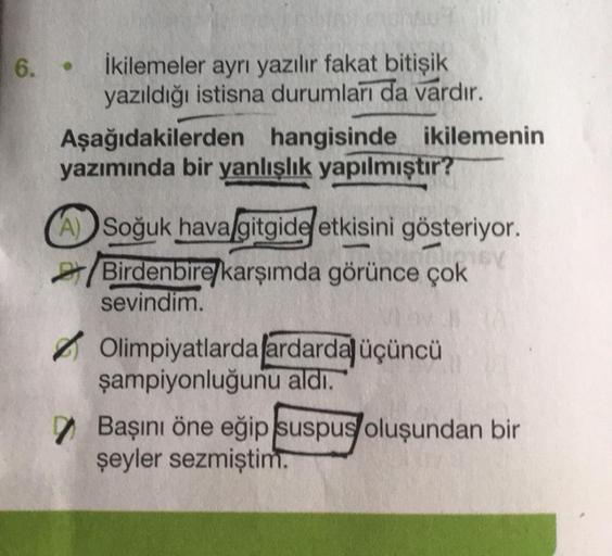 6.
İkilemeler aynı yazılır fakat bitişik
yazıldığı istisna durumları da vardır.
Aşağıdakilerden hangisinde ikilemenin
yazımında bir yanlışlık yapılmıştır?
A) Soğuk hava gitgide etkisini gösteriyor.
IV
Birdenbire karşımda görünce çok
sevindim.
Olimpiyatlard