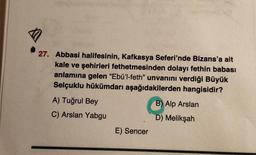 27. Abbasi halifesinin, Kafkasya Seferi'nde Bizans'a ait
kale ve şehirleri fethetmesinden dolayı fethin babası
anlamına gelen “Ebü'l-feth” unvanını verdiği Büyük
Selçuklu hükümdarı aşağıdakilerden hangisidir?
A) Tuğrul Bey
B) Alp Arslan
C) Arslan Yabgu
D) Melikşah
E) Sencer
