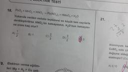 TESTİ
21.
18. PbO2 + MnO2 + HNO3 --Pb(NO3)2 + HMnO+H,0
Yukarıda verilen redoks tepkimesi en küçük tam sayılarla
denkleştirilirse HNO,'ün katsayısının, H,O'nun katsayısı-
na oranı kaç olur?
4 2
27
108
B) 1
WIN
3
Alüminyum ka
Cuso, sulu çö
değişme olduğ
azalmıştır? (Cu
A) 0,10
19. Elektron verme eğilim-
leri Mg > H2 > Cu şek-
500
