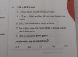 4.
LNG ve LPG ile ilgili;
I. LNG'de büyük oranda metan gazı vardır.
etmek-
II. LPG ve LNG katı yakıtlara göre çevreye daha çok za-
rarlıdır.
III. LNG, konutlarda isinma amaçlı kullanılır.
IV. Buzdolabı, klima gibi makinelerde soğutucu akışkan
olarak kullanılırlar.
erden
V. LPG, sivilaştırılmış petrol gazıdır.
yargılarından kaç tanesi doğrudur?
A) 1
B) 2
C) 3
D) 4
E) 5