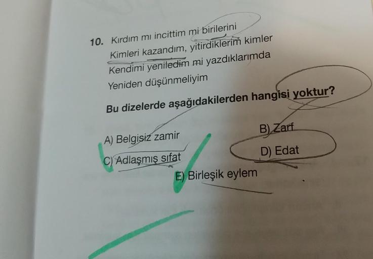 10. Kırdım mı incittim mi birilerini
Kimleri kazandım, yitirdiklerim kimler
Kendimi yeniledim mi yazdıklarımda
Yeniden düşünmeliyim
Bu dizelerde aşağıdakilerden hangisi yoktur?
B) Zarf
A) Belgisiz zamir
C) Adlaşmış
sifat
D) Edat
E) Birleşik eylem
