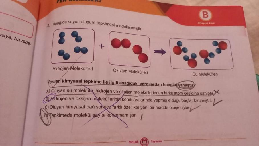 B
Aşağıda suyun oluşum tepkimesi modellenmiştir.
Ritapok ture
2
vaya, havada
+
Hidrojen Molekülleri
Oksijen Molekülleri
Su Molekülleri
Verilen kimyasal tepkime ile ilgili aşağıdaki yargılardan hangisi yanlıştır?
A) Oluşan su molekülü, hidrojen ve oksijen m