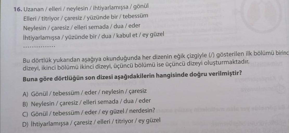 16. Uzanan / elleri / neylesin / ihtiyarlamışsa / gönül
Elleri / titriyor / çaresiz/yüzünde bir / tebessüm
Neylesin / çaresiz / elleri semada/dua / eder
İhtiyarlamışsa / yüzünde bir / dua / kabul et/ey güzel
Bu dörtlük yukarıdan aşağıya okunduğunda her diz