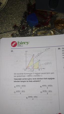 birey
M
EĞİTİM
KURUMLARI
33.
ny
35. Oğ
do
çiz
1
D
ni
psinta-sia
-
su
sang
Acasa
o SRA
→X
B 1
Dik koordinat düzleminde O merkezli çeyrek birim çem-
ber gösterilmiştir. m(BOC)=m(COD)=a
Yukarıdaki verilere göre, taralı alanların farkı aşağıda-
kilerden hangisi ile ifade edilebilir?
sin4a-sin2a
A)
4
sin4a - sinza
B)
2
sin2a - sina
D)
sin 2a - sina
2
4
sin4a-sina
E)
4
C520
