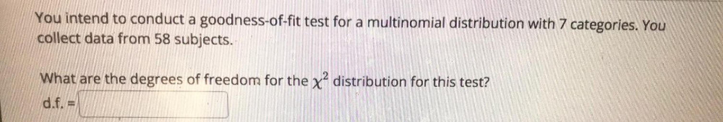 You intend to conduct a goodness-of-fit test for a multinomial distribution with 7 categories. You collect data from 58 subjects.
What are the degrees of freedom for the x^2 distribution for this test?