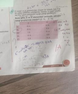 23,
192
Kaldir
A
240
Oibrole
8. Z metali ve K ametalinden oluşan bir bileşik, 0,6 Flik
bir yükle elektroliz edildiğinde, katotta 14 gram anotta
ise 23,7 gram elementin açığa çıktığı gozleniyor.
Buna göre, 2 ve K elementleri periyodik cetvelin. 2
hangi gruplarında olabilir? (Z: 70, K: 79)
Z
K
the +2
A)
HA
VIA
0.6
92
B)
III A
IA
2K Kathme
et
IA
III A
D)
VIA
Oil 16
HA
E)
II A
VA
14
M=
-
elektrottan
+eX
k Kaffe -2 degerlik 6.4
g
Dich ably
IA
5
th
+3A
22
3 I the
016
t the
o ab
SAMPIYON
