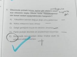 n
deyousa
9. Ülkemizde şiddetli fırtına, tayfun gibi afetlerin olum-
suz etkisinin başka ülkeler kadar hissedilmemesi-
nin temel nedeni aşağıdakilerden hangisidir?
A) Yükseltinin batıdan doğuya dogru artış göstermesi
kryma
yek
B) Nüfus miktarının fazla olması
C) Gelgit genliginin büyük bir etkisinin olmamas
D) Farklı jeolojik devirlere ait arazilerimizin bulunması
E) Matematik konumundan dolayı tropikal alçak ba-
sing anın etkili olmaması
t