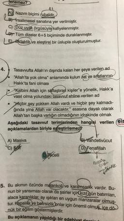 lenemez?
A) Nazım biçimi rubaîdir.
B) İrsalimesel sanatına yer verilmiştir.
C) Düz uyak örgüsüyle kafiyelenmiştir
.
Lor Tüm dizeler 6+5 biçiminde duraklanmıştır
.
LE) Didaktik ve eleştirel bir üslupla oluşturulmuştur.
4.
Tasavvufta Allah'ın dışında kalan her şeye verilen ad
"Allah'ta yok olma" anlamında kulun zat ye sıfatlarının
Hakk'ta fani olması
Kalbini Allah için saflaştıran kişiler"e yönelik, Hakk'a
vasıl olma yolundaki tasavvuf ehline verilen ad
• "Hiçbir şey yokken Allah vardı ve hiçbir şey kalmadi-
ğında yine Allah var olacaktır." esasına dayalı olarak
Allah'tan başka varlığın olmadığının
idrakinde olmak
Aşağıdaki tasavvuf terimlerinden hangisi verilen eis
açıklamalardan biriyle eşleştirilemez?
..
Yayinla
B! Vahdetivücut
A) Masiva
C) SOM
D) Fenafillah
E) Tecelli
Aulong
gidin
Ausoner
5. Bu akımın özünde melankoli
) ve karamsarlik vardır. Bu-
nun bir yansıması olarak da şairler için kızıl gün batımları,
alaca karanlıklar, ay ışıkları en uygun manzaralar olmuş-
tur. Kapalilik ve belirsizlik onlar için önemli olmuş. ice dö-
nük bir eğilim göstermişlerdir
.
Bu açıklamanın yapıldığı bir edebiyat domini
