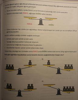 1. 8. sınıfta öğrenim gören oğlu Murat'a fiilimsiler konusunu anlatan Hüseyin Bey, eğlenerek çalışmak için masaya
bir terazi ile 4 adet 100 gram ağırlık getirmiştir.
• Murat önündeki deftere, içinde fiilimsi ya da fiilimsilerin bulunduğu dört cümle yazacaktır.
Terazinin solundaki kefe YANLIŞ, sağındaki DOĞRU kefesi olacaktır.
YANLIŞ
DOĞRU
Fiilimsi kullanılan her cümle için sağ kefeye, fiilimsi kullanılmayan her cümle için ise sol kefeye 100 gr
ağırlık koyulacaktır.
Murat'ın deftere yazdığı cümleler aşağıda verilmiştir:
• Sofrada çeşit çeşit yemek ve tatlı vardı.
• Toprağa dokunup çiçekleri koklamak istiyorum.
• Çukurova'ya indiğimde Anavarza Kalesi'ne giderdim.
• Sözcüklerden bazıları zaman içinde kullanımdan düşer.
Hüseyin Bey, okuduğu her cümleden sonra YANLIŞ ya da DOĞRU kefelerinden birine 100 gr ağırlık koymuştur.
Buna göre ağırlıklar koyulduktan sonra terazinin durumu aşağıdakilerden hangisi olur?
A)
B)
100
100
ET
100
100
ET
C)
D)
100
100
100
100
100