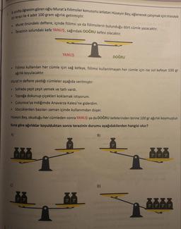 1. 8. sınıfta öğrenim gören oğlu Murat'a fiilimsiler konusunu anlatan Hüseyin Bey, eğlenerek çalışmak için masaya
bir terazi ile 4 adet 100 gram ağırlık getirmiştir.
• Murat önündeki deftere, içinde fiilimsi ya da fiilimsilerin bulunduğu dört cümle yazacaktır.
Terazinin solundaki kefe YANLIŞ, sağındaki DOĞRU kefesi olacaktır.
YANLIŞ
DOĞRU
Fiilimsi kullanılan her cümle için sağ kefeye, fiilimsi kullanılmayan her cümle için ise sol kefeye 100 gr
ağırlık koyulacaktır.
Murat'ın deftere yazdığı cümleler aşağıda verilmiştir:
• Sofrada çeşit çeşit yemek ve tatlı vardı.
• Toprağa dokunup çiçekleri koklamak istiyorum.
• Çukurova'ya indiğimde Anavarza Kalesi'ne giderdim.
• Sözcüklerden bazıları zaman içinde kullanımdan düşer.
Hüseyin Bey, okuduğu her cümleden sonra YANLIŞ ya da DOĞRU kefelerinden birine 100 gr ağırlık koymuştur.
Buna göre ağırlıklar koyulduktan sonra terazinin durumu aşağıdakilerden hangisi olur?
A)
B)
100
100
ET
100
100
ET
C)
D)
100
100
100
100
100
