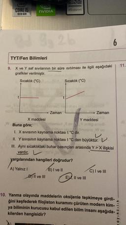 de
CORE IS
NVIDIA
e Support
10TH GEN
32
6
TYT/Fen Bilimleri
11.
9. X ve Y saf sıvılarının bir süre isıtılması ile ilgili aşağıdaki
grafikler verilmiştir.
Sıcaklık (°C)
Sıcaklık (°C)
t
→ Zaman
→ Zaman
Y maddesi
X maddesi
Buna göre;
W
I. X sivisinin kaynama noktası t °C dir.
11. Y sivisinın kaynama noktası tºc den büyüktür. v
III. Aynı sıcaklıktaki buhar basınçları arasında Y> X ilişkisi
vardır. V
yargılarından hangileri doğrudur?
A) Yalnız! B) I ve II
D) II ve III
C) I ve III
c)
EV, II ve III
10. Yanma olayında maddelerin oksijenle tepkimeye girdi-
ğini keşfederek filojiston kuramını çürüten modern kim-
ya biliminin kurucusu kabul edilen bilim insanı aşağıda-
kilerden hangisidir?
cilik