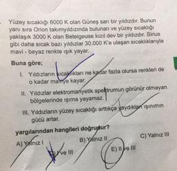 - Yüzey sıcaklığı 6000 K olan Güneş sarı bir yıldızdır. Bunun
yanı sıra Orion takımyıldızında bulunan ve yüzey sıcaklığı
yaklaşık 3000 K olan Betelgeuse kızıl dev bir yıldızdır. Sirius
gibi daha sıcak bazı yıldızlar 30.000 K'e ulaşan sıcaklıklarıyla
mavi - beyaz renkte işık yayar.
Buna göre;
1. Yıldızların sıcaklıkları ne kadar fazla olursa renkleri de
o kadar maviye kayar.
II. Yıldızlar elektromanyetik spektrumun görünür olmayan
bölgelerinde işıma yayamaz.
IH. Yıldızların yüzey sıcaklığı arttıkça yaydıkları işinimin
gücü artar.
yargılarından hangileri doğrudur?
A) Yalnız!
B) Yalnız II
C) Yalnız III
Kve III
E) II e III