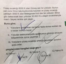 - Yüzey sıcaklığı 6000 K olan Güneş sarı bir yıldızdır. Bunun
yanı sıra Orion takımyıldızında bulunan ve yüzey sıcaklığı
yaklaşık 3000 K olan Betelgeuse kızıl dev bir yıldızdır. Sirius
gibi daha sıcak bazı yıldızlar 30.000 K'e ulaşan sıcaklıklarıyla
mavi - beyaz renkte işık yayar.
Buna göre;
1. Yıldızların sıcaklıkları ne kadar fazla olursa renkleri de
o kadar maviye kayar.
II. Yıldızlar elektromanyetik spektrumun görünür olmayan
bölgelerinde işıma yayamaz.
IH. Yıldızların yüzey sıcaklığı arttıkça yaydıkları işinimin
gücü artar.
yargılarından hangileri doğrudur?
A) Yalnız!
B) Yalnız II
C) Yalnız III
Kve III
E) II e III
